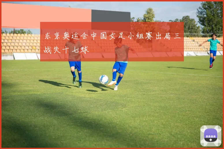 东京奥运会中国女足小组赛出局三战失十七球