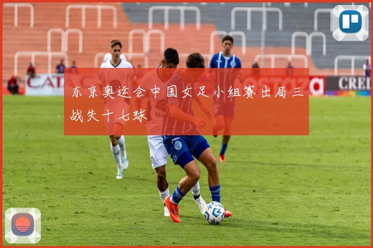 东京奥运会中国女足小组赛出局三战失十七球