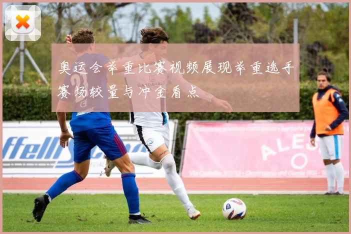 奥运会举重比赛视频展现举重选手赛场较量与冲金看点