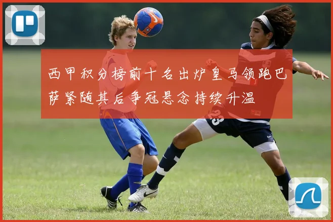 西甲积分榜前十名出炉皇马领跑巴萨紧随其后争冠悬念持续升温