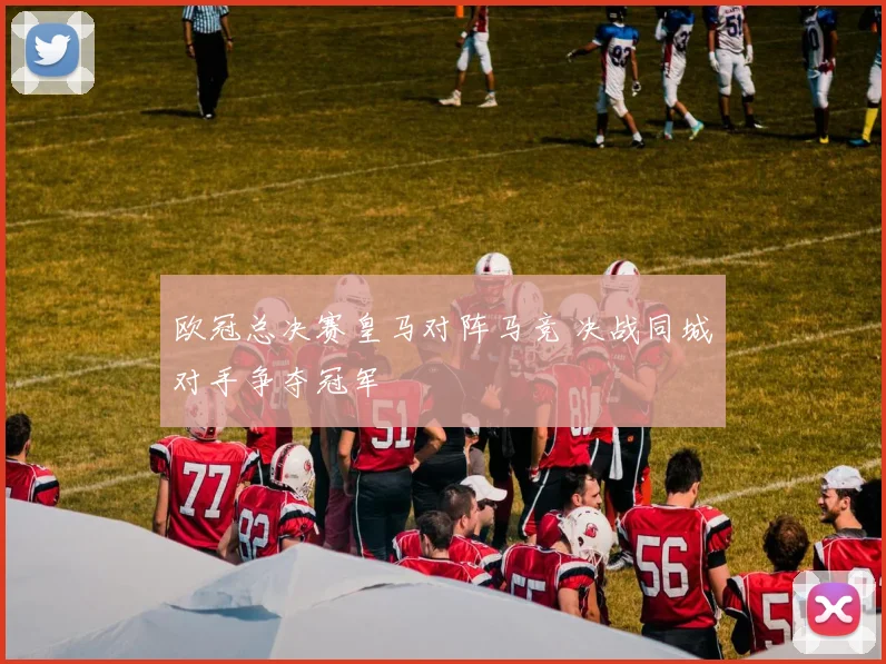 欧冠总决赛皇马对阵马竞 决战同城对手争夺冠军