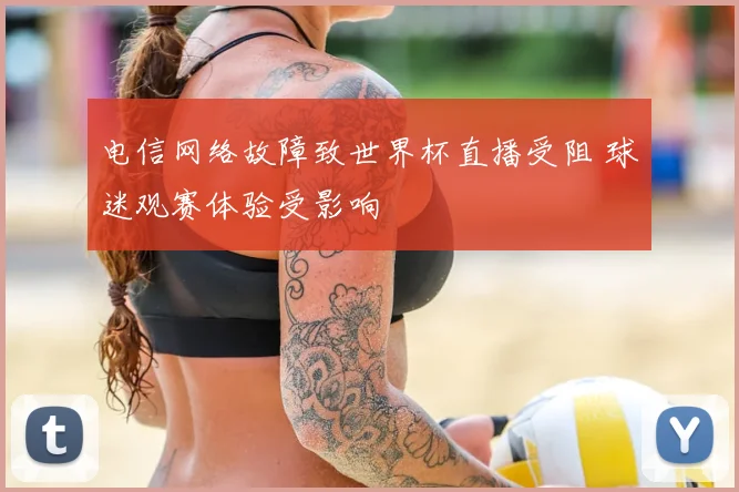 电信网络故障致世界杯直播受阻 球迷观赛体验受影响
