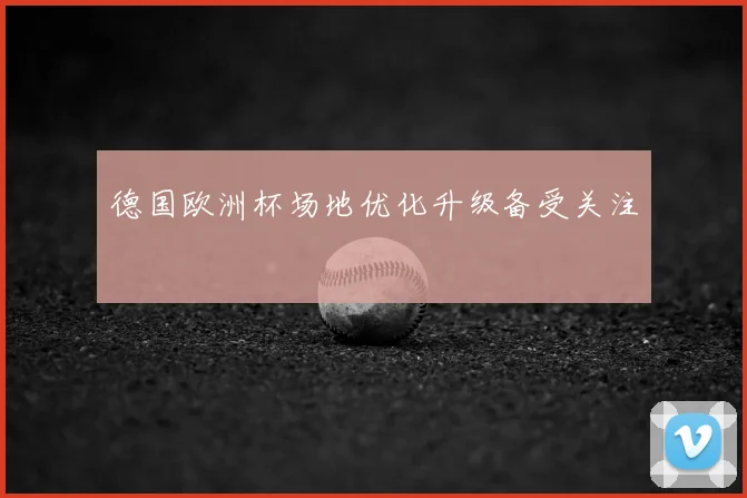 德国欧洲杯场地优化升级备受关注