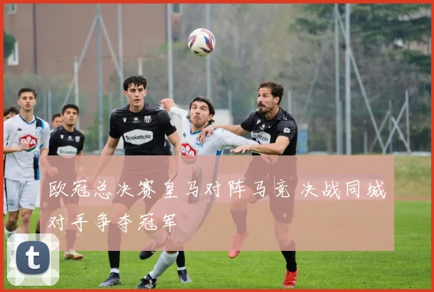 欧冠总决赛皇马对阵马竞 决战同城对手争夺冠军