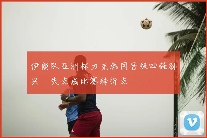 伊朗队亚洲杯力克韩国晋级四强孙兴慜失点成比赛转折点