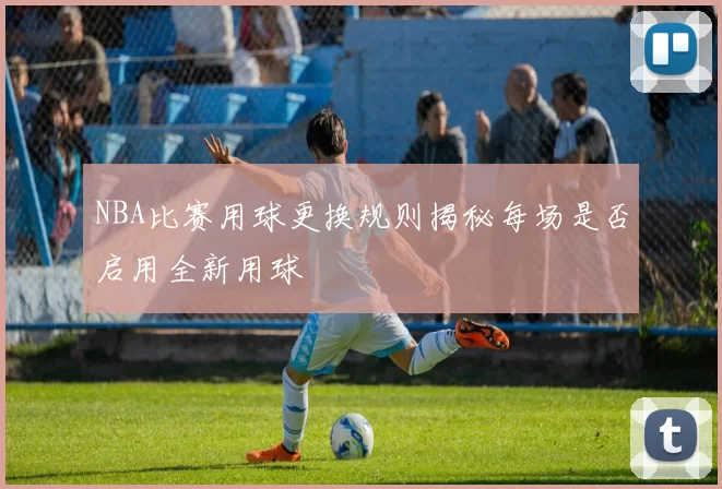 NBA比赛用球更换规则揭秘每场是否启用全新用球