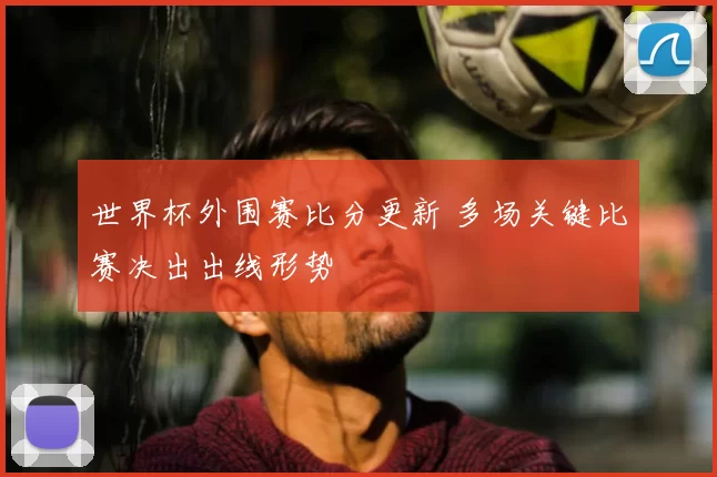 世界杯外围赛比分更新 多场关键比赛决出出线形势