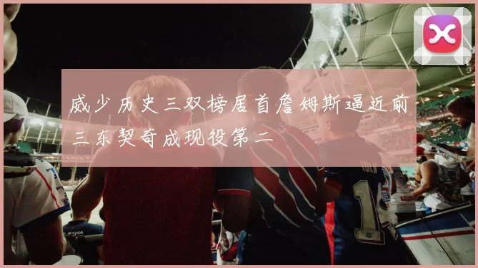 威少历史三双榜居首詹姆斯逼近前三东契奇成现役第二