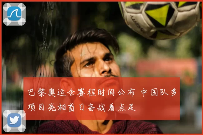 巴黎奥运会赛程时间公布 中国队多项目亮相首日备战看点足