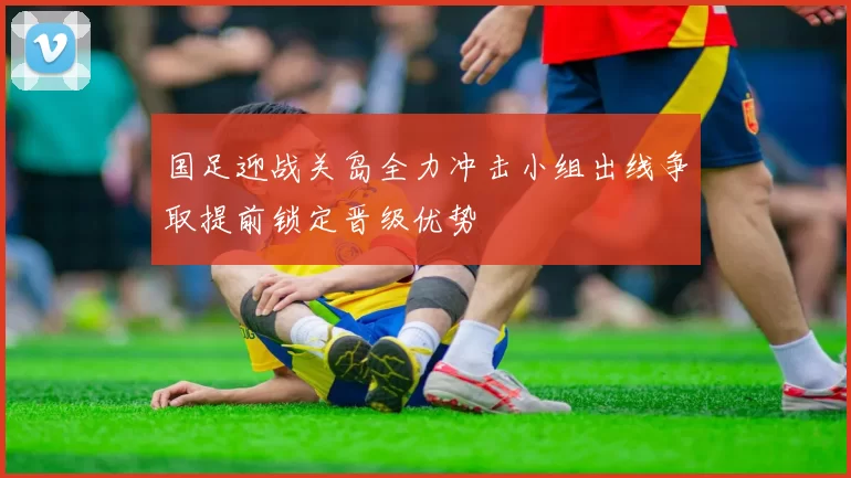 国足迎战关岛全力冲击小组出线争取提前锁定晋级优势
