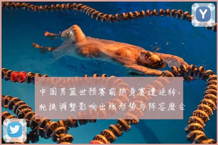 中国男篮世预赛前热身赛遭逆转，轮换调整影响出线形势与阵容磨合