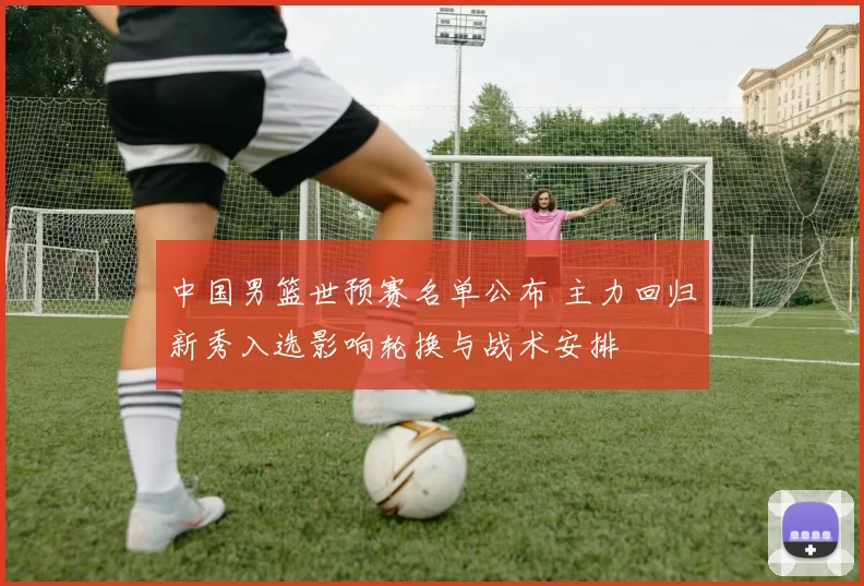 中国男篮世预赛名单公布 主力回归新秀入选影响轮换与战术安排