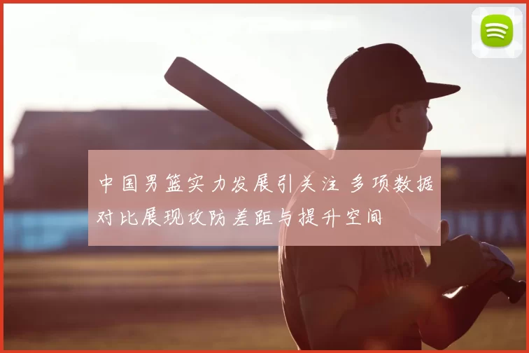 中国男篮实力发展引关注 多项数据对比展现攻防差距与提升空间