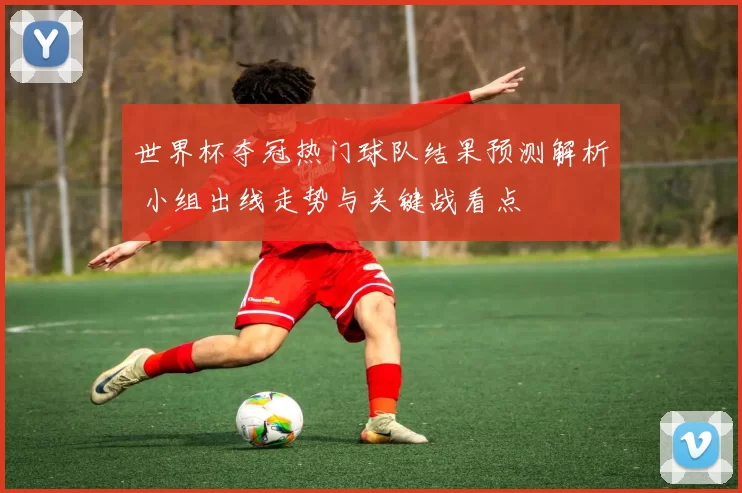 世界杯夺冠热门球队结果预测解析 小组出线走势与关键战看点