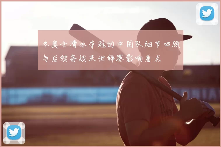 冬奥会滑冰夺冠的中国队细节回顾与后续备战及世锦赛影响看点