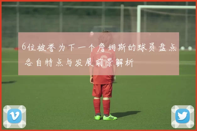 6位被誉为下一个詹姆斯的球员盘点 各自特点与发展前景解析
