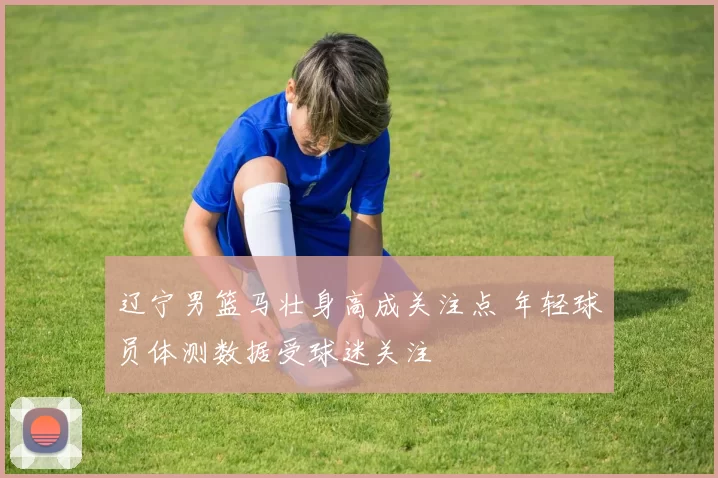辽宁男篮马壮身高成关注点 年轻球员体测数据受球迷关注
