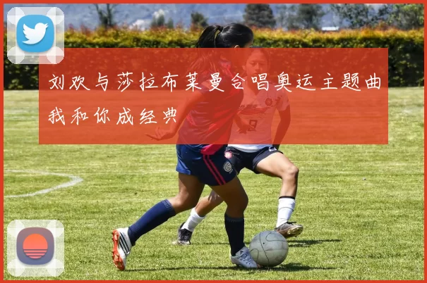 刘欢与莎拉布莱曼合唱奥运主题曲我和你成经典