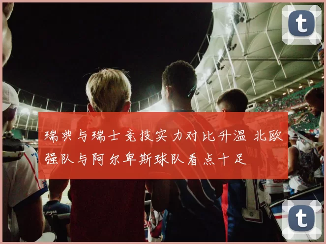 瑞典与瑞士竞技实力对比升温 北欧强队与阿尔卑斯球队看点十足
