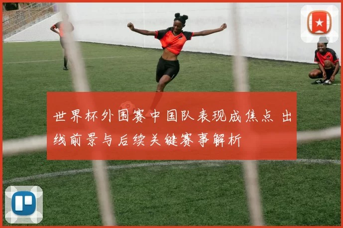 世界杯外围赛中国队表现成焦点 出线前景与后续关键赛事解析