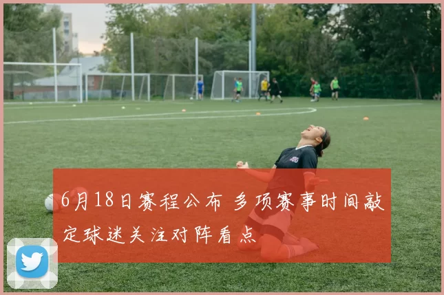 6月18日赛程公布 多项赛事时间敲定球迷关注对阵看点