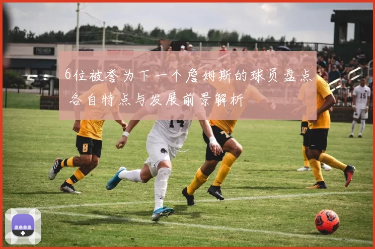 6位被誉为下一个詹姆斯的球员盘点 各自特点与发展前景解析