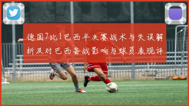 德国7比1巴西半决赛战术与失误解析及对巴西备战影响与球员表现评估
