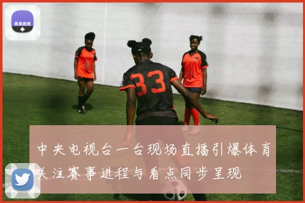 中央电视台一台现场直播引爆体育关注赛事进程与看点同步呈现