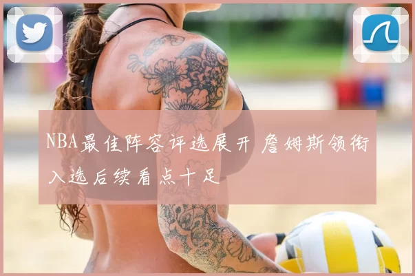 NBA最佳阵容评选展开 詹姆斯领衔入选后续看点十足