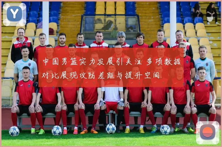 中国男篮实力发展引关注 多项数据对比展现攻防差距与提升空间
