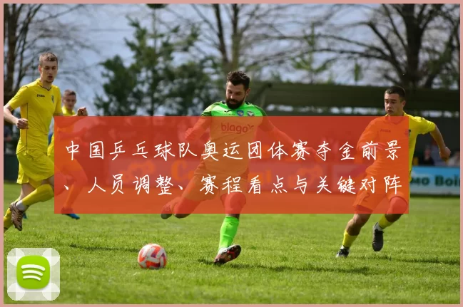 中国乒乓球队奥运团体赛夺金前景、人员调整、赛程看点与关键对阵解析