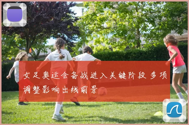 女足奥运会备战进入关键阶段 多项调整影响出线前景