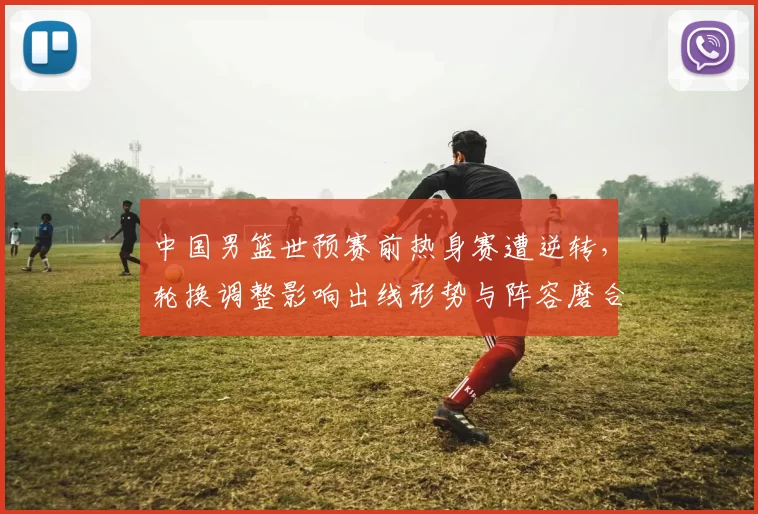中国男篮世预赛前热身赛遭逆转，轮换调整影响出线形势与阵容磨合