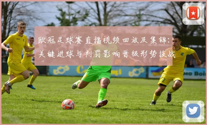 欧冠足球赛直播视频回放及集锦：关键进球与判罚影响晋级形势技战术看点
