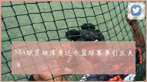 NBA球员缺席奥运会篮球赛事引发关注