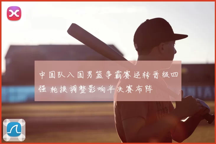 中国队八国男篮争霸赛逆转晋级四强 轮换调整影响半决赛布阵