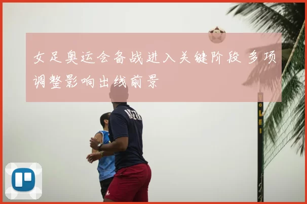 女足奥运会备战进入关键阶段 多项调整影响出线前景