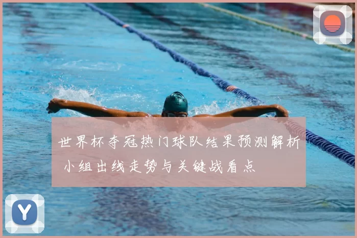 世界杯夺冠热门球队结果预测解析 小组出线走势与关键战看点