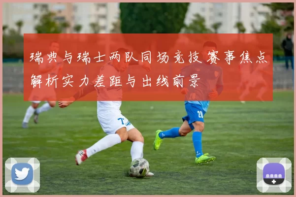 瑞典与瑞士两队同场竞技 赛事焦点解析实力差距与出线前景