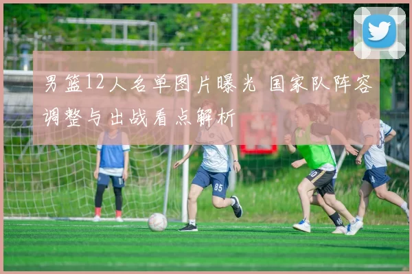 男篮12人名单图片曝光 国家队阵容调整与出战看点解析