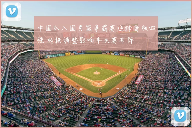 中国队八国男篮争霸赛逆转晋级四强 轮换调整影响半决赛布阵