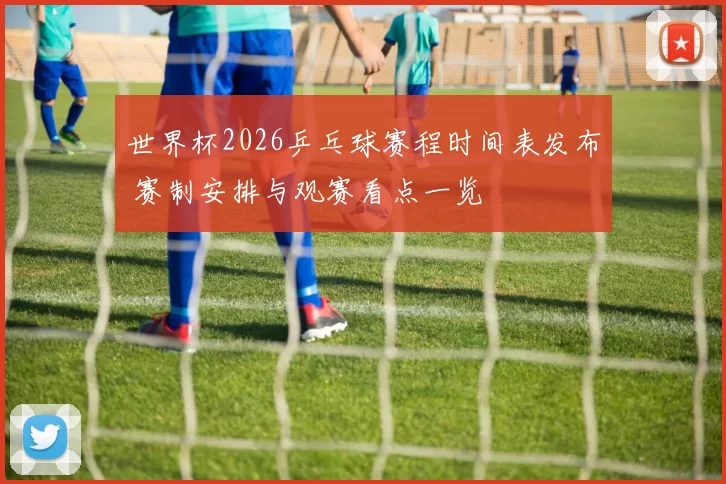 世界杯2026乒乓球赛程时间表发布 赛制安排与观赛看点一览
