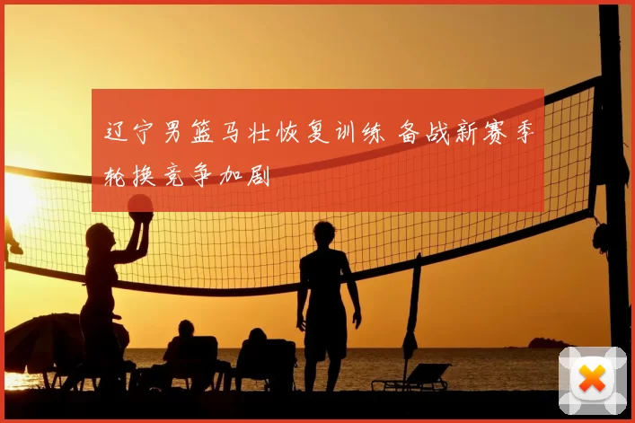 辽宁男篮马壮恢复训练 备战新赛季轮换竞争加剧