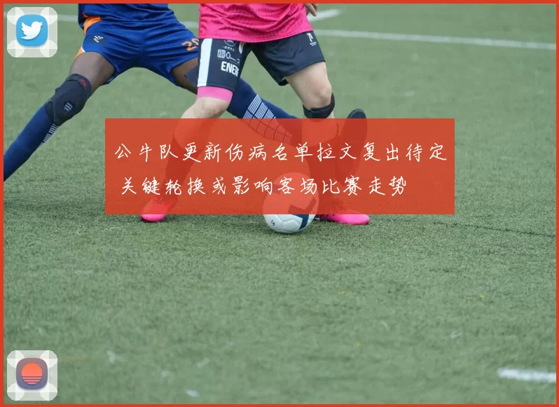 公牛队更新伤病名单拉文复出待定 关键轮换或影响客场比赛走势