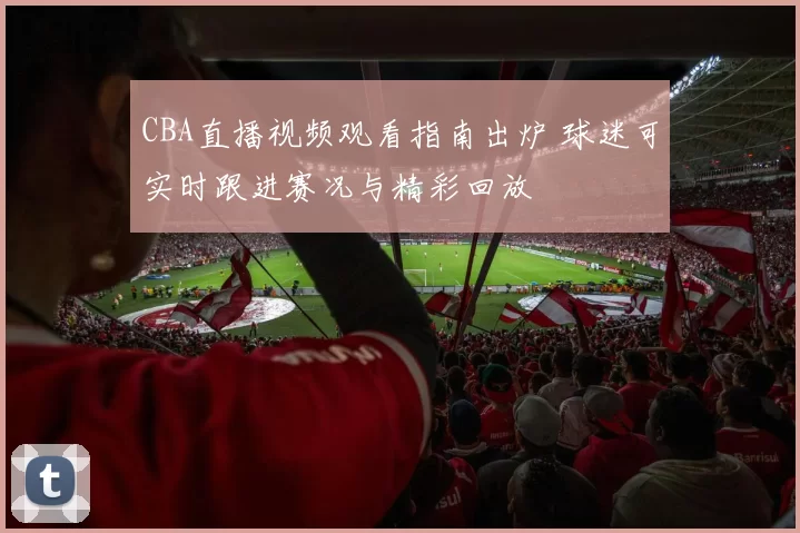 CBA直播视频观看指南出炉 球迷可实时跟进赛况与精彩回放