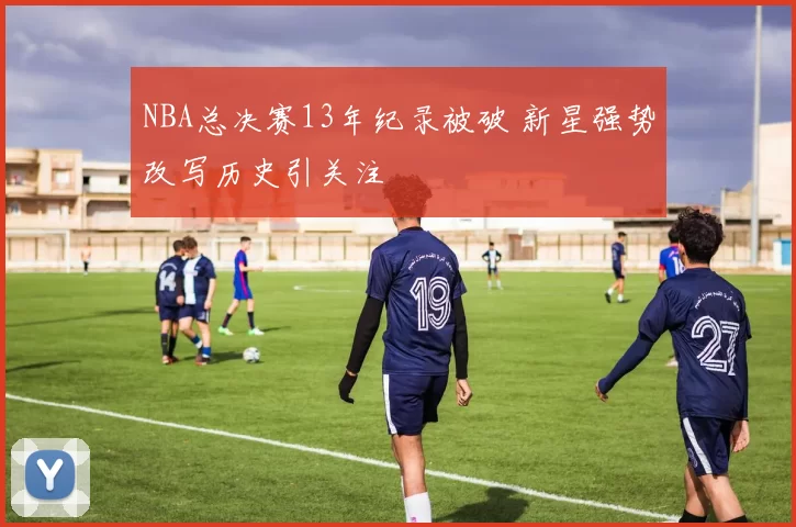 NBA总决赛13年纪录被破 新星强势改写历史引关注