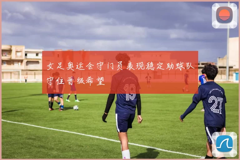 女足奥运会守门员表现稳定助球队守住晋级希望