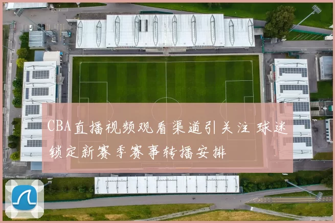 CBA直播视频观看渠道引关注 球迷锁定新赛季赛事转播安排