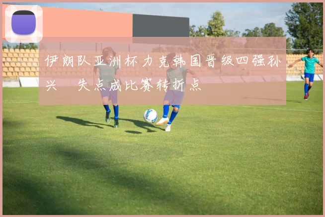 伊朗队亚洲杯力克韩国晋级四强孙兴慜失点成比赛转折点
