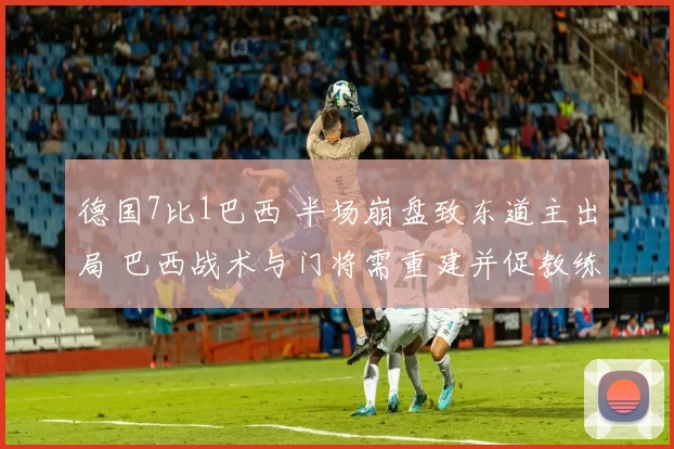 德国7比1巴西 半场崩盘致东道主出局 巴西战术与门将需重建并促教练组调整